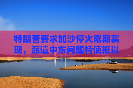 特朗普要求加沙停火限期实现，派遣中东问题特使抵以商讨停火事宜  第1张