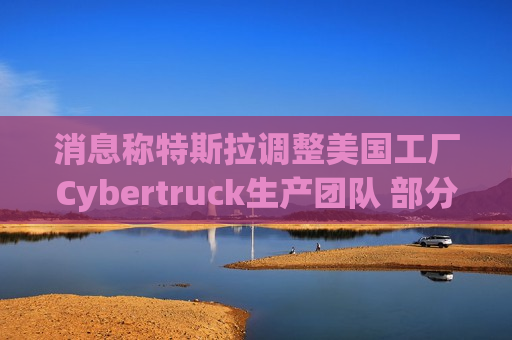 消息称特斯拉调整美国工厂Cybertruck生产团队 部分员工转移到Model Y生产线
