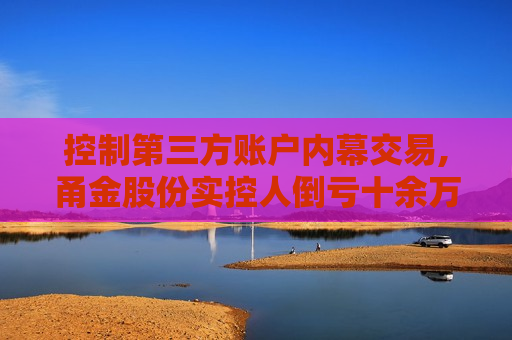 控制第三方账户内幕交易,甬金股份实控人倒亏十余万元还遭监管重罚  第1张
