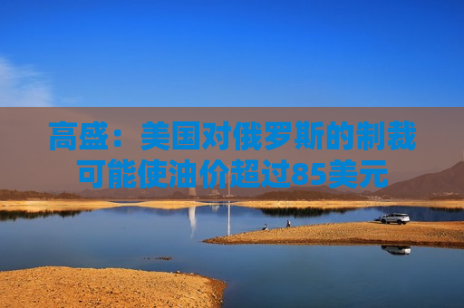 高盛：美国对俄罗斯的制裁可能使油价超过85美元