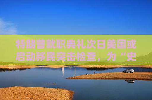 特朗普就职典礼次日美国或启动移民突击检查，为“史上更大规模驱逐行动”铺路  第1张