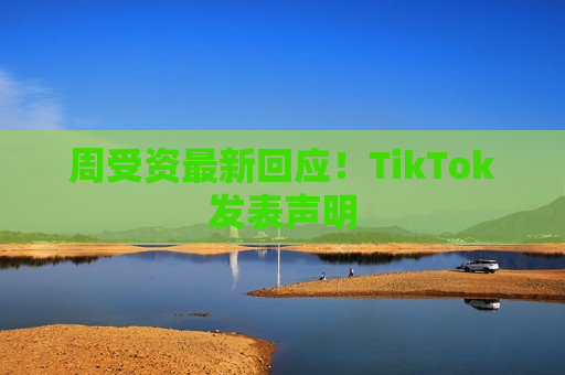 周受资最新回应！TikTok发表声明  第1张