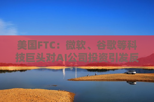 美国FTC：微软、谷歌等科技巨头对AI公司投资引发反垄断担忧  第1张