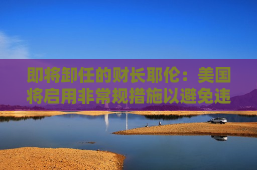 即将卸任的财长耶伦：美国将启用非常规措施以避免违约