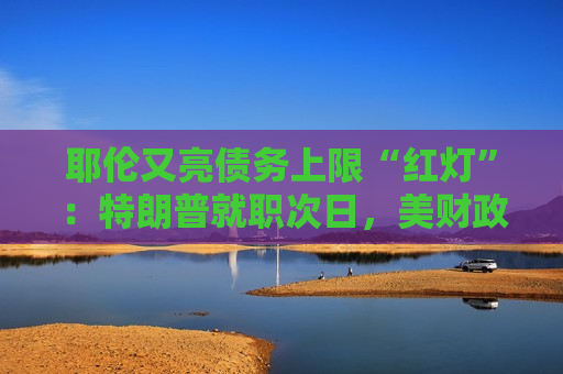 耶伦又亮债务上限“红灯”：特朗普就职次日，美财政部要启动超常规措施避免违约