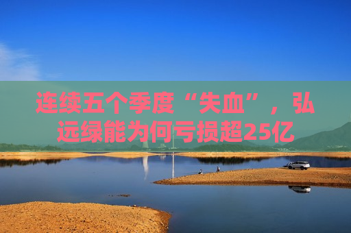 连续五个季度“失血”，弘远绿能为何亏损超25亿
