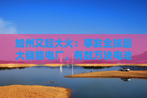 加州又起大火：事发全球更大储能电厂，有数万块电池，马斯克急辟谣：特斯拉与此次事故无关