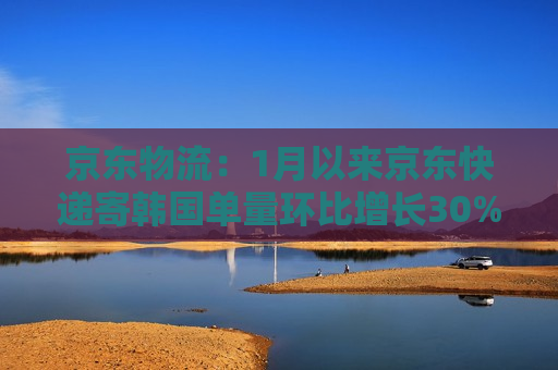 京东物流：1月以来京东快递寄韩国单量环比增长30%