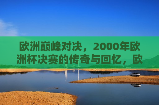 欧洲巅峰对决，2000年欧洲杯决赛的传奇与回忆，欧洲巅峰对决，重温传奇的欧洲杯决赛记忆，重温传奇，欧洲巅峰对决——欧洲杯决赛记忆
