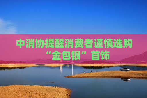 中消协提醒消费者谨慎选购“金包银”首饰  第1张