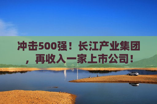 冲击500强！长江产业集团，再收入一家上市公司！  第1张