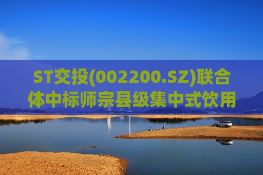 ST交投(002200.SZ)联合体中标师宗县级集中式饮用水水源地环境保护工程(EPC)