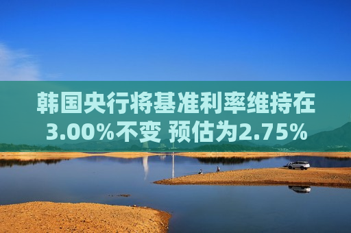 韩国央行将基准利率维持在3.00%不变 预估为2.75%