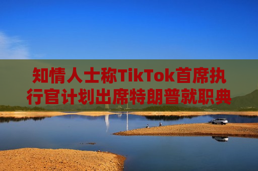 知情人士称TikTok首席执行官计划出席特朗普就职典礼