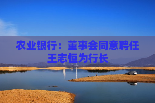 农业银行：董事会同意聘任王志恒为行长  第1张