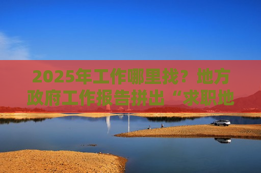 2025年工作哪里找？地方 *** 工作报告拼出“求职地图”