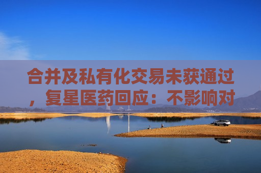 合并及私有化交易未获通过，复星医药回应：不影响对复宏汉霖控股地位