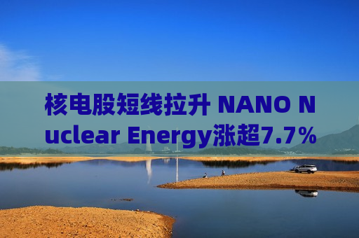 核电股短线拉升 NANO Nuclear Energy涨超7.7%  第1张