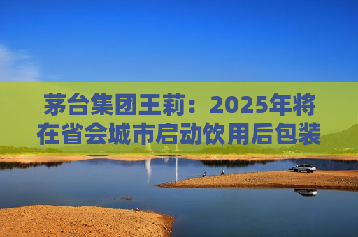 茅台集团王莉：2025年将在省会城市启动饮用后包装物回收资源化利用