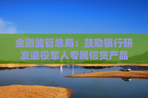 金融监管总局：鼓励银行研发退役军人专属信贷产品