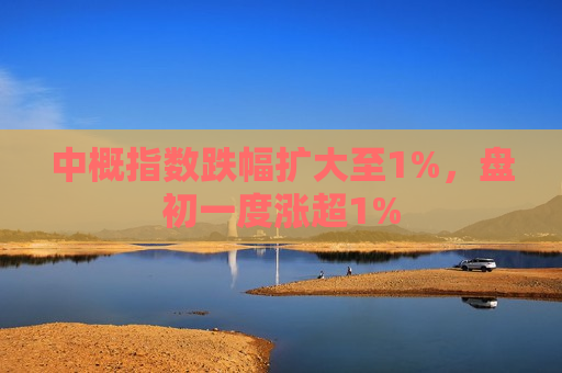 中概指数跌幅扩大至1%，盘初一度涨超1%