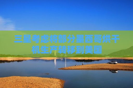 三星考虑将部分墨西哥烘干机生产转移到美国