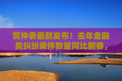 贸仲委最新发布！去年金融类纠纷案件数量同比翻番，链条化、国际化趋势明显