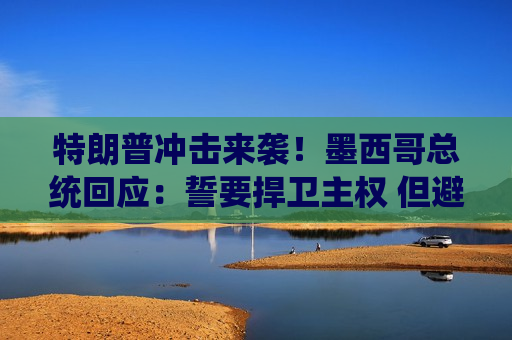 特朗普冲击来袭！墨西哥总统回应：誓要捍卫 ***  但避谈报复性关税