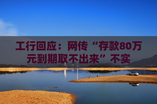 工行回应：网传“存款80万元到期取不出来”不实  第1张