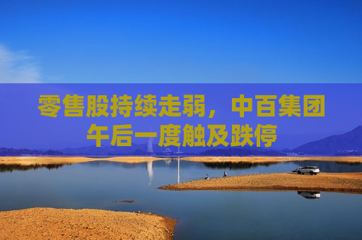零售股持续走弱，中百集团午后一度触及跌停