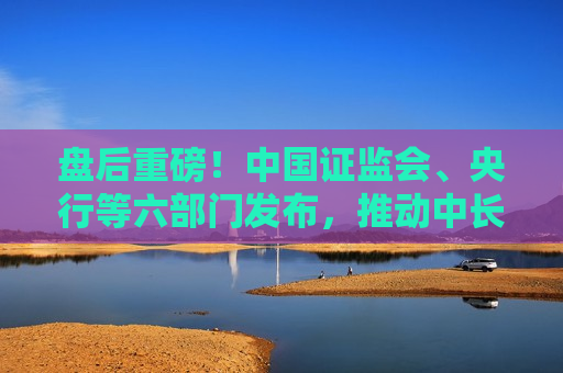 盘后重磅！中国 *** 、央行等六部门发布，推动中长期资金入市