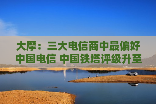 大摩：三大电信商中最偏好中国电信 中国铁塔评级升至“增持”