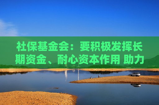 社保基金会：要积极发挥长期资金、耐心资本作用 助力资本市场平稳运行