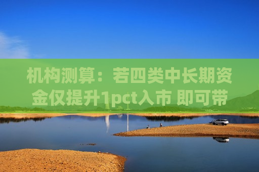 机构测算：若四类中长期资金仅提升1pct入市 即可带来增量资金超4000亿  第1张