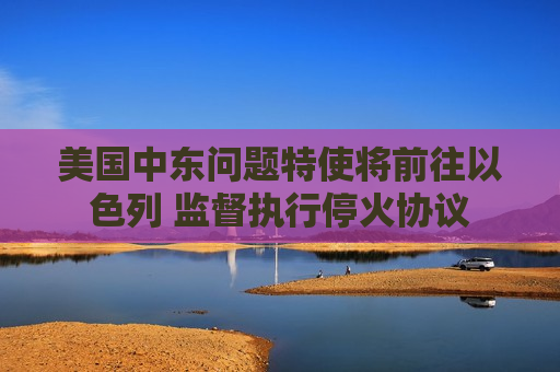 美国中东问题特使将前往以色列 监督执行停火协议