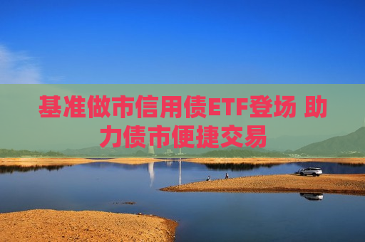 基准做市信用债ETF登场 助力债市便捷交易