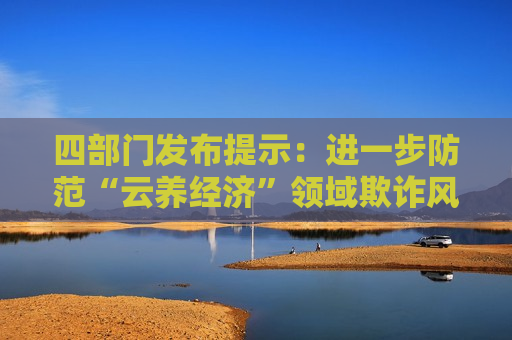 四部门发布提示：进一步防范“云养经济”领域欺诈风险