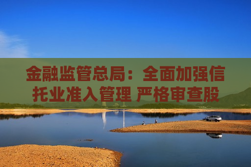 金融监管总局：全面加强信托业准入管理 严格审查股东资质