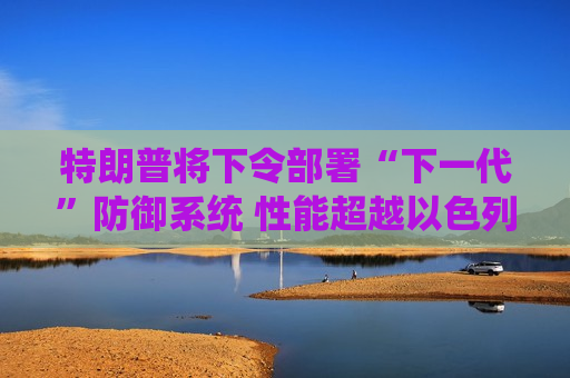 特朗普将下令部署“下一代”防御系统 性能超越以色列铁穹