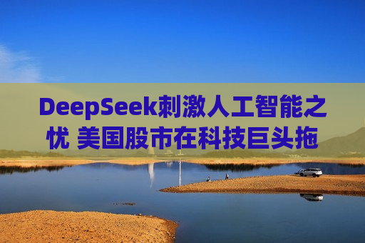 DeepSeek *** 人工智能之忧 美国股市在科技巨头拖累下惨遭抛售
