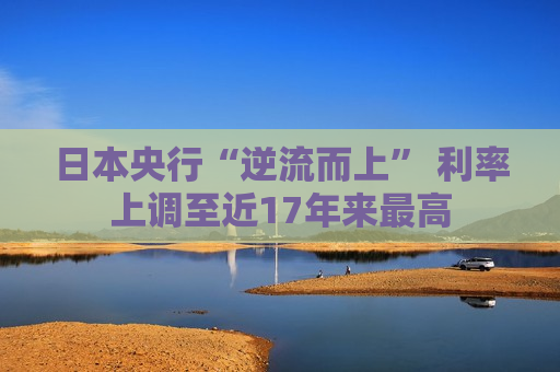 日本央行“逆流而上” 利率上调至近17年来更高