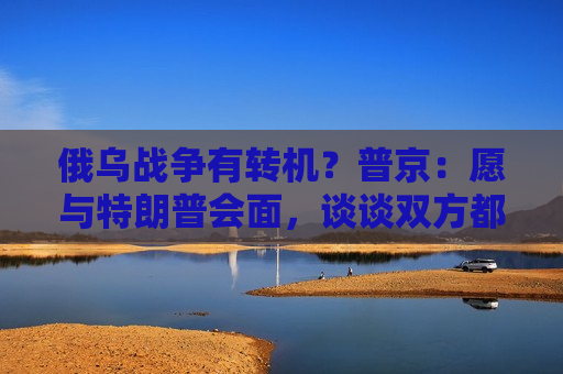 俄乌战争有转机？普京：愿与特朗普会面，谈谈双方都感兴趣的事！