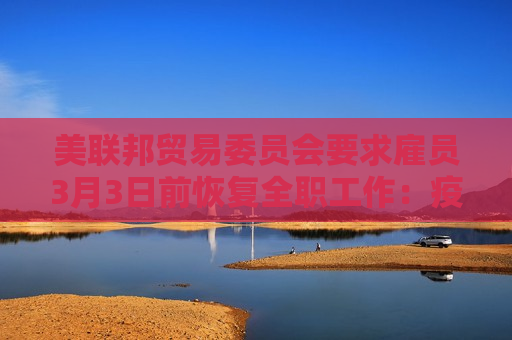 美联邦贸易委员会要求雇员3月3日前恢复 *** 工作：疫情早就结束了！  第1张