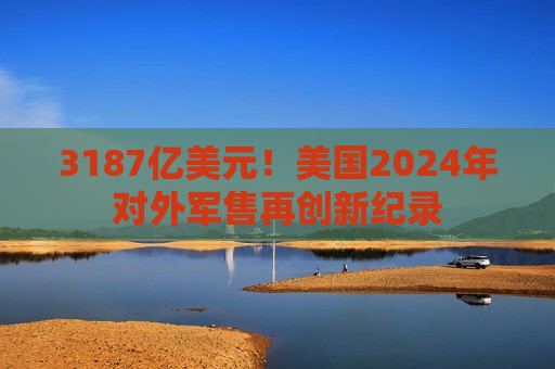 3187亿美元！美国2024年对外军售再创新纪录