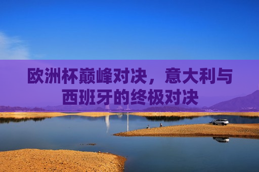 欧洲杯巅峰对决，意大利与西班牙的终极对决