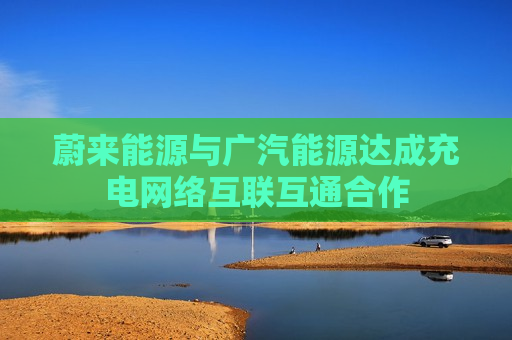 蔚来能源与广汽能源达成充电 *** 互联互通合作  第1张