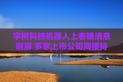 宇树科技机器人上春晚消息刷屏 多家上市公司间接持股宇树科技或有业务合作