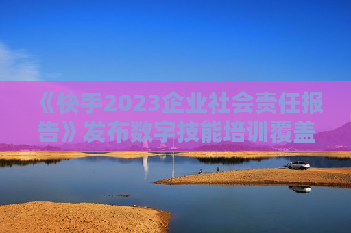 《快手2023企业社会责任报告》发布数字技能培训覆盖百万人次  第1张