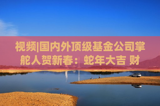 视频|国内外顶级基金公司掌舵人贺新春：蛇年大吉 财运亨通！