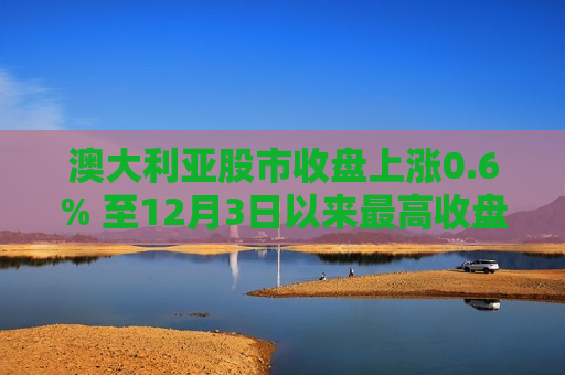 澳大利亚股市收盘上涨0.6% 至12月3日以来更高收盘水平
